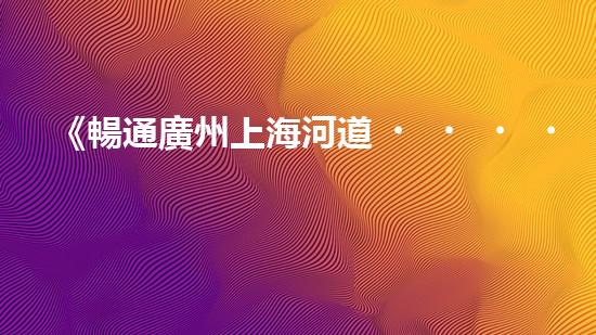 《暢通廣州上海河道，科技清淤助力城市發(fā)展》